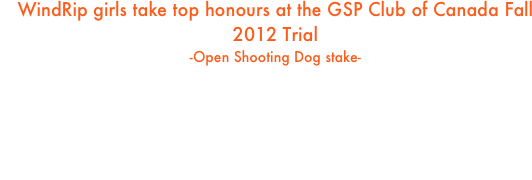 WindRip girls take top honours at the GSP Club of Canada Fall 2012 Trial 
-Open Shooting Dog stake-

1st - NSDC DC/AFTCH FC AFC WindRip’s Reckoning Day, CD SH RN FDX (Petra)
2nd - DC AFTCh WindRip’s Shot In The Dark CD FDX SH (Giza)
3rd - FTCh WindRip’s CB’s Now You See It (Libby) owned by Brian, Calgary

All dogs were handled by Arwen